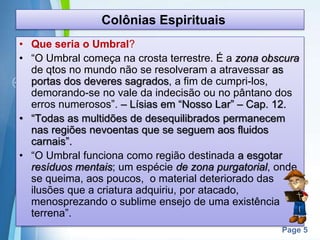 Page 5
Colônias Espirituais
• Que seria o Umbral?
• “O Umbral começa na crosta terrestre. É a zona obscura
de qtos no mundo não se resolveram a atravessar as
portas dos deveres sagrados, a fim de cumpri-los,
demorando-se no vale da indecisão ou no pântano dos
erros numerosos”. – Lísias em “Nosso Lar” – Cap. 12.
• “Todas as multidões de desequilibrados permanecem
nas regiões nevoentas que se seguem aos fluidos
carnais”.
• “O Umbral funciona como região destinada a esgotar
resíduos mentais; um espécie de zona purgatorial, onde
se queima, aos poucos, o material deteriorado das
ilusões que a criatura adquiriu, por atacado,
menosprezando o sublime ensejo de uma existência
terrena”.
 