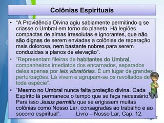 Page 7
Colônias Espirituais
• “A Providência Divina agiu sabiamente permitindo q se
criasse o Umbral em torno do planeta. Há legiões
compactas de almas irresolutas e ignorantes, que não
são dignas de serem enviadas a colônias de reparação
mais dolorosa, nem bastante nobres para serem
conduzidas a planos de elevação”.
• “Representam fileiras de habitantes do Umbral,
companheiros imediatos dos encarnados, separados
deles apenas por leis vibratórias. É um lugar de grandes
perturbações. Lá vivem e agrupam-se os revoltados de
toda espécie”.
• “Mesmo no Umbral nunca falta proteção divina. Cada
Espírito lá permanece o tempo que se faça necessário.
Para isso Jesus permitiu que se erigissem muitas
colônias como Nosso Lar, consagradas ao trabalho e ao
socorro espiritual”. Livro – Nosso Lar, Cap. 12.
 
