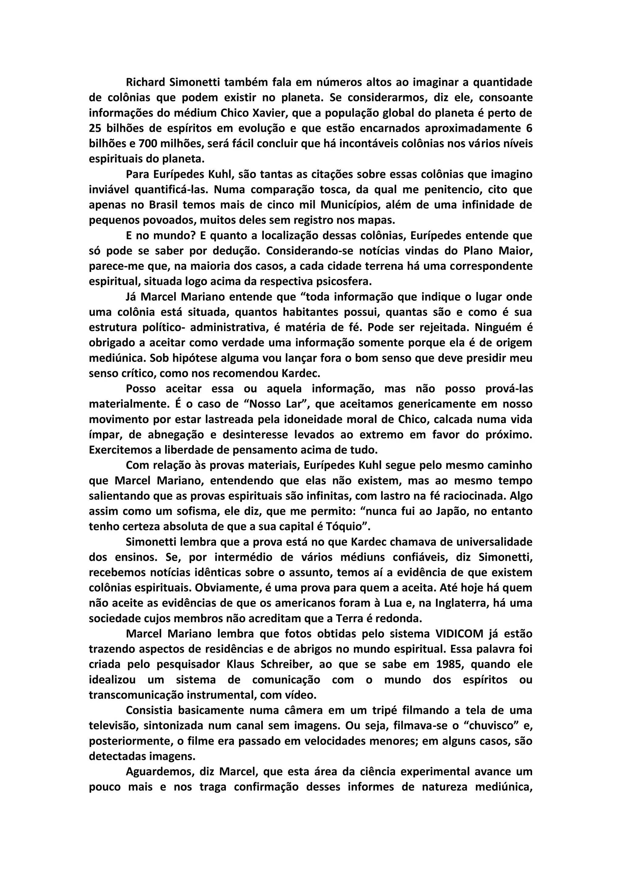 Richard Simonetti também fala em números altos ao imaginar a quantidade
de colônias que podem existir no planeta. Se considerarmos, diz ele, consoante
informações do médium Chico Xavier, que a população global do planeta é perto de
25 bilhões de espíritos em evolução e que estão encarnados aproximadamente 6
bilhões e 700 milhões, será fácil concluir que há incontáveis colônias nos vários níveis
espirituais do planeta.
        Para Eurípedes Kuhl, são tantas as citações sobre essas colônias que imagino
inviável quantificá-las. Numa comparação tosca, da qual me penitencio, cito que
apenas no Brasil temos mais de cinco mil Municípios, além de uma infinidade de
pequenos povoados, muitos deles sem registro nos mapas.
        E no mundo? E quanto a localização dessas colônias, Eurípedes entende que
só pode se saber por dedução. Considerando-se notícias vindas do Plano Maior,
parece-me que, na maioria dos casos, a cada cidade terrena há uma correspondente
espiritual, situada logo acima da respectiva psicosfera.
        Já Marcel Mariano entende que “toda informação que indique o lugar onde
uma colônia está situada, quantos habitantes possui, quantas são e como é sua
estrutura político- administrativa, é matéria de fé. Pode ser rejeitada. Ninguém é
obrigado a aceitar como verdade uma informação somente porque ela é de origem
mediúnica. Sob hipótese alguma vou lançar fora o bom senso que deve presidir meu
senso crítico, como nos recomendou Kardec.
        Posso aceitar essa ou aquela informação, mas não posso prová-las
materialmente. É o caso de “Nosso Lar”, que aceitamos genericamente em nosso
movimento por estar lastreada pela idoneidade moral de Chico, calcada numa vida
ímpar, de abnegação e desinteresse levados ao extremo em favor do próximo.
Exercitemos a liberdade de pensamento acima de tudo.
        Com relação às provas materiais, Eurípedes Kuhl segue pelo mesmo caminho
que Marcel Mariano, entendendo que elas não existem, mas ao mesmo tempo
salientando que as provas espirituais são infinitas, com lastro na fé raciocinada. Algo
assim como um sofisma, ele diz, que me permito: “nunca fui ao Japão, no entanto
tenho certeza absoluta de que a sua capital é Tóquio”.
        Simonetti lembra que a prova está no que Kardec chamava de universalidade
dos ensinos. Se, por intermédio de vários médiuns confiáveis, diz Simonetti,
recebemos notícias idênticas sobre o assunto, temos aí a evidência de que existem
colônias espirituais. Obviamente, é uma prova para quem a aceita. Até hoje há quem
não aceite as evidências de que os americanos foram à Lua e, na Inglaterra, há uma
sociedade cujos membros não acreditam que a Terra é redonda.
        Marcel Mariano lembra que fotos obtidas pelo sistema VIDICOM já estão
trazendo aspectos de residências e de abrigos no mundo espiritual. Essa palavra foi
criada pelo pesquisador Klaus Schreiber, ao que se sabe em 1985, quando ele
idealizou um sistema de comunicação com o mundo dos espíritos ou
transcomunicação instrumental, com vídeo.
        Consistia basicamente numa câmera em um tripé filmando a tela de uma
televisão, sintonizada num canal sem imagens. Ou seja, filmava-se o “chuvisco” e,
posteriormente, o filme era passado em velocidades menores; em alguns casos, são
detectadas imagens.
        Aguardemos, diz Marcel, que esta área da ciência experimental avance um
pouco mais e nos traga confirmação desses informes de natureza mediúnica,
 