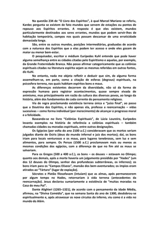 Na questão 234 de “O Livro dos Espíritos”, à qual Marcel Mariano se referiu,
Kardec pergunta se existem de fato mundos que servem de estações ou pontos de
repouso aos Espíritos errantes. A resposta é que eles existem, mundos
particularmente destinados aos seres errantes, mundos que podem servir-lhes de
habitação temporária, campos nos quais possam descansar de uma erraticidade
demasiada longa.
        São, entre os outros mundos, posições intermediárias, graduadas de acordo
com a natureza dos Espíritos que a elas podem ter acesso e onde eles gozam de
maior ou menor bem-estar.
        O pesquisador, escritor e médium Eurípedes Kuhl entende que pode haver
alguma semelhança entre as cidades citadas pelo Espiritismo e aquelas, por exemplo,
da Grande Fraternidade Branca. Não posso afirmar categoricamente que as colônias
espirituais citadas na literatura espírita sejam as mesmas referidas em outras fontes,
diz Kuhl.
        No entanto, nada me objeta refletir e deduzir que sim, de alguma forma
assemelham-se, em parte, como a citação de esferas (degraus) espirituais, na
psicosfera terrena, nas quais habitam espíritos bons e maus.
        As diferenças existentes decorrem da diversidade, não só da forma de
expressão humana para registrar acontecimentos, quase sempre eivada de
animismo, mas principalmente em razão da cultura dos diversos povos, ao longo da
história, além dos fundamentos de cada corrente do pensamento religioso.
        Via de regra proclamando existência terrena única e “juízo final”, ao passo
que a Doutrina dos Espíritos, e não apenas ela, professa a reencarnação – vidas
sucessivas – como forma individual (por merecimento) de alcançar o progresso moral
e a felicidade.
        Baseando-se no livro “Colônias Espirituais”, de Lúcia Loureiro, Eurípedes
levanta exemplos na história de referência a colônias espirituais – também
chamadas cidades ou moradas espirituais, entre outras designações.
        Os Egípcios (por volta do ano 2100 a.C.) consideravam que os mortos seriam
julgados diante de Osíris (deus do mundo infernal e juiz dos mortos); daí, os bons
iriam para locais venturosos e os maus, para lugares tenebrosos, sem luz e sem
alimentos, para sempre. Os Persas (1500 a.C.) proclamavam mais ou menos as
mesmas condições dos egípcios, com a diferença de que no fim até os maus se
salvariam.
        Para os Gregos (500 a 400 a.C.), os bons – os deuses – estavam no Olimpo;
quanto aos demais, após a morte haveria um julgamento presidido por “Hades” (um
dos 12 deuses do Olimpo, senhor das profundezas subterrâneas, os infernos); os
bons iriam para os “Campos Elíseos”, mansão dos bem-aventurados; os ímpios eram
atirados ao “Tártaro” (lugar de expiação).
        Sócrates e Platão filosofavam (intuíam) que as almas, após permanecerem
por algum tempo no Hades, retornariam à vida terrena (antecedentes da
reencarnação). Jesus declarou sumariamente a existência de “muitas moradas na
Casa do meu Pai”.
        Dante Alighieri (1265–1321), de acordo com o pensamento da idade Média,
afirmou, na “Divina Comédia”, que na semana Santa do ano de 1300, desdobrou-se
espiritualmente e, após atravessar os nove círculos do inferno, viu como é a vida no
mundo do Além.
 