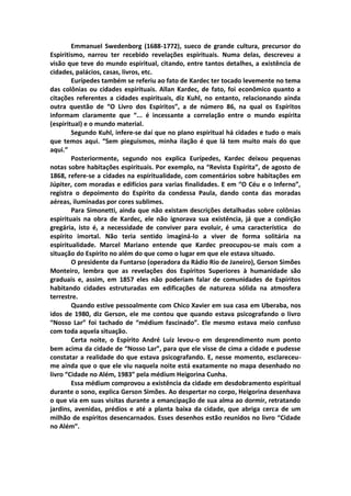 Emmanuel Swedenborg (1688-1772), sueco de grande cultura, precursor do
Espiritismo, narrou ter recebido revelações espirituais. Numa delas, descreveu a
visão que teve do mundo espiritual, citando, entre tantos detalhes, a existência de
cidades, palácios, casas, livros, etc.
        Eurípedes também se referiu ao fato de Kardec ter tocado levemente no tema
das colônias ou cidades espirituais. Allan Kardec, de fato, foi econômico quanto a
citações referentes a cidades espirituais, diz Kuhl, no entanto, relacionando ainda
outra questão de “O Livro dos Espíritos”, a de número 86, na qual os Espíritos
informam claramente que “... é incessante a correlação entre o mundo espírita
(espiritual) e o mundo material.
        Segundo Kuhl, infere-se daí que no plano espiritual há cidades e tudo o mais
que temos aqui. “Sem pieguismos, minha ilação é que lá tem muito mais do que
aqui.”
        Posteriormente, segundo nos explica Eurípedes, Kardec deixou pequenas
notas sobre habitações espirituais. Por exemplo, na “Revista Espírita”, de agosto de
1868, refere-se a cidades na espiritualidade, com comentários sobre habitações em
Júpiter, com moradas e edifícios para varias finalidades. E em “O Céu e o Inferno”,
registra o depoimento do Espírito da condessa Paula, dando conta das moradas
aéreas, iluminadas por cores sublimes.
        Para Simonetti, ainda que não existam descrições detalhadas sobre colônias
espirituais na obra de Kardec, ele não ignorava sua existência, já que a condição
gregária, isto é, a necessidade de conviver para evoluir, é uma característica do
espírito imortal. Não teria sentido imaginá-lo a viver de forma solitária na
espiritualidade. Marcel Mariano entende que Kardec preocupou-se mais com a
situação do Espírito no além do que como o lugar em que ele estava situado.
        O presidente da Funtarso (operadora da Rádio Rio de Janeiro), Gerson Simões
Monteiro, lembra que as revelações dos Espíritos Superiores à humanidade são
graduais e, assim, em 1857 eles não poderiam falar de comunidades de Espíritos
habitando cidades estruturadas em edificações de natureza sólida na atmosfera
terrestre.
        Quando estive pessoalmente com Chico Xavier em sua casa em Uberaba, nos
idos de 1980, diz Gerson, ele me contou que quando estava psicografando o livro
“Nosso Lar” foi tachado de “médium fascinado”. Ele mesmo estava meio confuso
com toda aquela situação.
        Certa noite, o Espírito André Luiz levou-o em desprendimento num ponto
bem acima da cidade de “Nosso Lar”, para que ele visse de cima a cidade e pudesse
constatar a realidade do que estava psicografando. E, nesse momento, esclareceu-
me ainda que o que ele viu naquela noite está exatamente no mapa desenhado no
livro “Cidade no Além, 1983” pela médium Heigorina Cunha.
        Essa médium comprovou a existência da cidade em desdobramento espiritual
durante o sono, explica Gerson Simões. Ao despertar no corpo, Heigorina desenhava
o que via em suas visitas durante a emancipação de sua alma ao dormir, retratando
jardins, avenidas, prédios e até a planta baixa da cidade, que abriga cerca de um
milhão de espíritos desencarnados. Esses desenhos estão reunidos no livro “Cidade
no Além”.
 