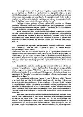 Com relação a essas colônias, lembra Eurípedes, deve-se considerar também
que os Espíritos que habitam a espiritualidade são agrupados segundo o grau
individual de evolução moral, sintonia, simpatias, objetivos, habilidades, tendências,
hábitos, suas necessidades de aprendizado, de evolução moral. Assim, é de se
imaginar que podem existir colônias espirituais que reúnam apenas determinados
tipos de Espíritos. Podem existir até mesmo colônias “do mal”.
        Espíritos trevosos, portanto infelizes, explica Kuhl, reunidos em falanges,
constroem cidades no mundo espiritual, onde exercem tirania, subjugando incautos.
Como por exemplo, citamos o capítulo II da obra “Libertação” (1949, FEB), do autor
espiritual André Luiz, com psicografia de Chico Xavier.
        Ainda, no capítulo XIV a impressionante descrição de uma cidade espiritual
estranha, comandada por infortunado quanto poderoso governador: naquela cidade
residem centenas de milhares de espíritos alienados e doentes. Construções no
mundo espiritual, para o bem ou para o mal, obedecem ao manejo da vontade e do
pensamento do espírito (O livro dos Médiuns, capítulo VIII e a Gênese, capítulo XIV,
item 13).

       Marcel Mariano segue pela mesma linha de raciocínio, lembrando a mesma
obra “Libertação”, além de “Sexo e Obsessão” (Leal), de Manoel Miranda
psicografado por Divaldo Franco:
“Entendemos, à luz dos ensinamentos espíritas, que os Espíritos formam colônias ou
aglomerados de convivência no mais além, atraídos pela afinidade de propósitos, de
sentimentos, o que nos leva a admitir a existência de colônias somente de suicidas,
de sexólatras, de toxicômanos, e por aí vai. E, nessa linha de raciocínio, é igualmente
admissível conceber cidades ou agrupamentos espirituais inteiramente dedicados ao
mal”.

       Gerson Simões Monteiro acredita que devam existir milhares de colônias em
torno da Terra, cada uma reunindo Espíritos afins, de acordo com a raça, religião,
cultura, progresso moral, etc. “Admitindo-se que em torno da Terra vivam cerca de
13 bilhões de Espíritos desencarnados, e dividindo por um milhão, tomando por base
a população de “Nosso Lar”, teremos no mínimo 13 mil colônias espalhadas por toda
a psicosfera terráquea”.
       Um exemplo que fundamenta o ponto de vista de Gerson é o livro “Quando
se pretende falar da vida” (1984, GEEM), citado por ele. Na obra, “o jovem de
formação israelita Roberto Muszkat, desencarnado em 14 de março de 1979, enviou
22 mensagens pelo médium Chico Xavier, endereçadas aos seus pais e familiares. Na
mensagem de 16 de novembro de 1979, relatando para a mãe o seu desligamento do
corpo, ele fala da ajuda de seu avô, Moszek Aron, o qual, ao pronunciar as palavras
“leshaná habaá bi-Yerushalayim”, tranqüilizou-o, fazendo com que dormisse como
uma criança”.
       Ao acordar, seu avô levou-o ao encontro de outros espíritos amigos e, numa
reunião, teve a oportunidade de fazer muitas perguntas. Foi assim que ficou sabendo
que estava em “Erets Israel” (Terra de Israel), ou Terra do Renascimento, uma
província do espaço terrestre onde se erguia uma cidade luminosa dos profetas. Ele
explicou ainda que não queria dizer que estava numa cidade privilegiada, uma vez
que outras nações também possuem essas cidades nas esferas que cercam o planeta.
 