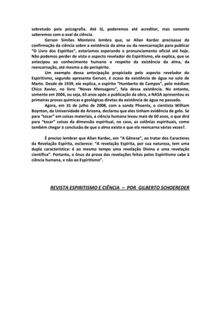 sobretudo pela psicografia. Até lá, poderemos até acreditar, mas somente
saberemos com o aval da ciência.
        Gerson Simões Monteiro lembra que, se Allan Kardec precisasse da
confirmação da ciência sobre a existência da alma ou da reencarnação para publicar
“O Livro dos Espíritos”, estaríamos esperando o pronunciamento oficial até hoje.
Não podemos perder de vista o aspecto revelador do Espiritismo, ele explica, que se
antecipou ao conhecimento humano a respeito da existência da alma, da
reencarnação, até mesmo a do perispírito.
        Um exemplo dessa antecipação propiciada pelo aspecto revelador do
Espiritismo, segundo apresenta Gerson, é ocaso da existência de água no solo de
Marte. Desde de 1939, ele explica, o espírito “Humberto de Campos”, pelo médium
Chico Xavier, no livro “Novas Mensagens”, fala dessa existência. No entanto,
somente em 2004, ou seja, 65 anos após a publicação da obra, a NASA apresentou as
primeiras provas químicas e geológicas diretas da existência de água no passado.
        Agora, em 31 de julho de 2008, com a sonda Phoenix, o cientista William
Boynton, da Universidade do Arizona, declarou que eles tinham evidência de gelo. Se
para “tocar” em coisas materiais, a ciência humana levou mais de 60 anos, o que dirá
para “tocar” coisas da dimensão espiritual, no caso, as colônias espirituais, como
também chegar à conclusão de que a alma existe e que ela reencarna várias vezes?.

        É preciso lembrar que Allan Kardec, em “A Gênese”, ao tratar dos Caracteres
da Revelação Espírita, esclarece: “A revelação Espírita, por sua natureza, tem uma
dupla característica: é ao mesmo tempo uma revelação Divina e uma revelação
científica”. Portanto, o ônus da prova das revelações feitas pelos Espiritismo cabe à
ciência humana, e não ao Espiritismo”.




          REVISTA ESPIRITISMO E CIÊNCIA – POR GILBERTO SCHOEREDER
 