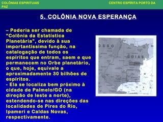 5. COLÔNIA NOVA ESPERANÇA
– Poderia ser chamada de
“Colônia da Estatística
Planetária”, devido à sua
importantíssima função, na
catalogação de todos os
espíritos que entram, saem e que
permanecem no Orbe planetário,
o que, hoje, equivale a
aproximadamente 30 bilhões de
espíritos.
- Ela se localiza bem próximo à
cidade de Palmelo/GO (na
direção de leste a norte),
estendendo-se nas direções das
localidades de Pires do Rio,
Ipameri e Caldas Novas,
respectivamente.
COLÔNIAS ESPIRITUAIS CENTRO ESPÍRITA PORTO DA
PAZ
 
