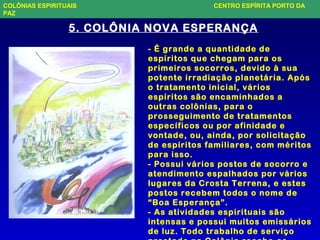 5. COLÔNIA NOVA ESPERANÇA
- É grande a quantidade de
espíritos que chegam para os
primeiros socorros, devido à sua
potente irradiação planetária. Após
o tratamento inicial, vários
espíritos são encaminhados a
outras colônias, para o
prosseguimento de tratamentos
específicos ou por afinidade e
vontade, ou, ainda, por solicitação
de espíritos familiares, com méritos
para isso.
- Possui vários postos de socorro e
atendimento espalhados por vários
lugares da Crosta Terrena, e estes
postos recebem todos o nome de
“Boa Esperança”.
- As atividades espirituais são
intensas e possui muitos emissários
de luz. Todo trabalho de serviço
COLÔNIAS ESPIRITUAIS CENTRO ESPÍRITA PORTO DA
PAZ
 