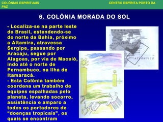 6. COLÔNIA MORADA DO SOL
- Localiza-se na parte leste
do Brasil, estendendo-se
do norte da Bahia, próximo
a Altamira, atravessa
Sergipe, passando por
Aracaju, segue por
Alagoas, por via de Maceió,
indo até o norte de
Pernambuco, na Ilha de
Itamaracá.
- Esta Colônia também
coordena um trabalho de
equipes espalhadas pelo
planeta, levando socorro,
assistência e amparo a
todos os portadores de
“doenças tropicais”, os
quais se encontram
COLÔNIAS ESPIRITUAIS CENTRO ESPÍRITA PORTO DA
PAZ
 