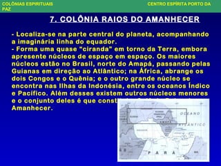 7. COLÔNIA RAIOS DO AMANHECER
- Localiza-se na parte central do planeta, acompanhando
a imaginária linha do equador.
- Forma uma quase “ciranda” em torno da Terra, embora
apresente núcleos de espaço em espaço. Os maiores
núcleos estão no Brasil, norte do Amapá, passando pelas
Guianas em direção ao Atlântico; na África, abrange os
dois Congos e o Quênia; e o outro grande núcleo se
encontra nas Ilhas da Indonésia, entre os oceanos Índico
e Pacífico. Além desses existem outros núcleos menores
e o conjunto deles é que constitui a Colônia Raios do
Amanhecer.
COLÔNIAS ESPIRITUAIS CENTRO ESPÍRITA PORTO DA
PAZ
 