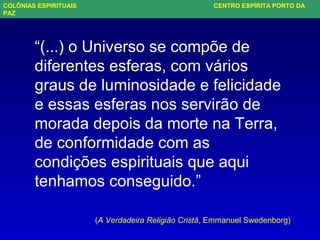 “(...) o Universo se compõe de
diferentes esferas, com vários
graus de luminosidade e felicidade
e essas esferas nos servirão de
morada depois da morte na Terra,
de conformidade com as
condições espirituais que aqui
tenhamos conseguido.”
(A Verdadeira Religião Cristã, Emmanuel Swedenborg)
COLÔNIAS ESPIRITUAIS CENTRO ESPÍRITA PORTO DA
PAZ
 