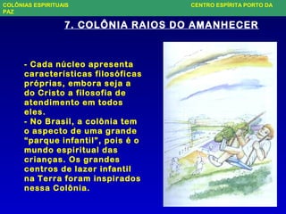 - Cada núcleo apresenta
características filosóficas
próprias, embora seja a
do Cristo a filosofia de
atendimento em todos
eles.
- No Brasil, a colônia tem
o aspecto de uma grande
“parque infantil”, pois é o
mundo espiritual das
crianças. Os grandes
centros de lazer infantil
na Terra foram inspirados
nessa Colônia.
7. COLÔNIA RAIOS DO AMANHECER
COLÔNIAS ESPIRITUAIS CENTRO ESPÍRITA PORTO DA
PAZ
 