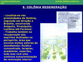 8. COLÔNIA REGENERAÇÃO
- Localiza-se nas
proximidades de Goiânia,
seguindo em direção a
Brasília, envolvendo
Anápolis, Pirenópolis,
Luziânia até Formosa.
- Trabalha também na
recuperação dos
espíritos mutilados no
perispírito, área que
envolve muitos setores de
atendimento: fluídico
concentrado, terapias,
academias, esportes,
tudo isso com uma
contínua conscientização
de renovação interior.
COLÔNIAS ESPIRITUAIS CENTRO ESPÍRITA PORTO DA
PAZ
 