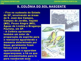 9. COLÔNIA DO SOL NASCENTE
- Fica no sudoeste do Estado
de SP, envolvendo as áreas
de S. José dos Campos,
Campos do Jordão, Itajubá
(MG), Pouso Alegre (MG),
Águas de Lindóia e Bragança
Paulista, em SP.
- A Colônia apresenta
também um setor de
preparação do espírito para
o reencarne aguardando o
momento determinado por
Deus; geralmente ficam
felizes com a nova
oportunidade e aguardam
esperançosos; e há os que
são encaminhados para lá
para receberem essa
COLÔNIAS ESPIRITUAIS CENTRO ESPÍRITA PORTO DA
PAZ
 