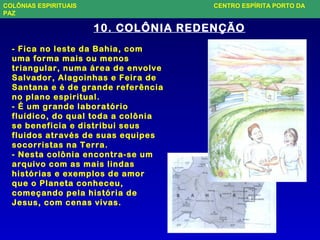 10. COLÔNIA REDENÇÃO
- Fica no leste da Bahia, com
uma forma mais ou menos
triangular, numa área de envolve
Salvador, Alagoinhas e Feira de
Santana e é de grande referência
no plano espiritual.
- É um grande laboratório
fluídico, do qual toda a colônia
se beneficia e distribui seus
fluidos através de suas equipes
socorristas na Terra.
- Nesta colônia encontra-se um
arquivo com as mais lindas
histórias e exemplos de amor
que o Planeta conheceu,
começando pela história de
Jesus, com cenas vivas.
COLÔNIAS ESPIRITUAIS CENTRO ESPÍRITA PORTO DA
PAZ
 