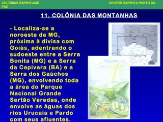 11. COLÔNIA DAS MONTANHAS
- Localiza-se a
noroeste de MG,
próxima à divisa com
Goiás, adentrando o
sudoeste entre a Serra
Bonita (MG) e a Serra
da Capivara (BA) e a
Serra dos Gaúchos
(MG), envolvendo toda
a área do Parque
Nacional Grande
Sertão Veredas, onde
envolve as águas dos
rios Urucaia e Pardo
com seus afluentes.
COLÔNIAS ESPIRITUAIS CENTRO ESPÍRITA PORTO DA
PAZ
 