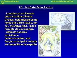 COLÔNIAS ESPIRITUAIS CENTRO ESPÍRITA PORTO DA
PAZ
- Localiza-se no Paraná
entre Curitiba e Ponta
Grossa, estendendo-se ao
norte até Cerro Azul e, ao
sul, até Água Azul. Tem o
formato de um losango.
- Além do socorro
espiritual a
desencarnados, sua
função principal é voltada
ao reequilíbrio do espírito.
12. Colônia Bom Retiro
 