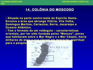 14. COLÔNIA DO MOSCOSO
- Situada na parte centro-leste do Espírito Santo.
Envolve a área que abrange Vitória, Vila Velha,
Domingos Martins, Cariacica, Serra, Jacaraípe e
Oceano Atlântico.
- Tem o formato de um retângulo – características
orientais, por ter sido fundada pelos “Moscos”, povos
que habitavam entre o Mar Negro e o Mar Cáspio, havia
milhares de anos e que vieram em migração espiritual
para o psiquismo do Brasil.
COLÔNIAS ESPIRITUAIS CENTRO ESPÍRITA PORTO DA
PAZ
 