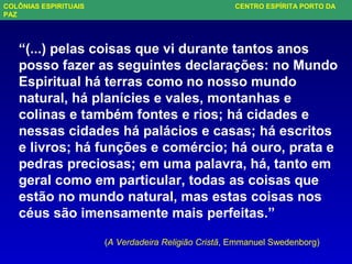 “(...) pelas coisas que vi durante tantos anos
posso fazer as seguintes declarações: no Mundo
Espiritual há terras como no nosso mundo
natural, há planícies e vales, montanhas e
colinas e também fontes e rios; há cidades e
nessas cidades há palácios e casas; há escritos
e livros; há funções e comércio; há ouro, prata e
pedras preciosas; em uma palavra, há, tanto em
geral como em particular, todas as coisas que
estão no mundo natural, mas estas coisas nos
céus são imensamente mais perfeitas.”
(A Verdadeira Religião Cristã, Emmanuel Swedenborg)
COLÔNIAS ESPIRITUAIS CENTRO ESPÍRITA PORTO DA
PAZ
 