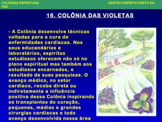 16. COLÔNIA DAS VIOLETAS
- A Colônia desenvolve técnicas
voltadas para a cura de
enfermidades cardíacas. Nos
seus educandários e
laboratórios, espíritos
estudiosos oferecem não só no
plano espiritual mas também aos
estudiosos encarnados, o
resultado de suas pesquisas. O
avanço médico, no setor
cardíaco, recebe direta ou
indiretamente a influência
positiva dessa Colônia inspirando
os transplantes do coração,
pequenas, médias e grandes
cirurgias cardíacas e todo
avanço desenvolvida nessa área
COLÔNIAS ESPIRITUAIS CENTRO ESPÍRITA PORTO DA
PAZ
 