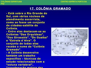 17. COLÔNIA GRAMADO
- Está sobre o Rio Grande do
Sul, com vários núcleos de
atendimento socorrista,
como se fosse um conjunto
de cidades-satélite da
Colônia.
- Entre elas destacam-se as
Colônias “Das Orquídeas”,
“Dos Girassóis”, “Do Guaíba”
e “Estrela d´Alva”. O
conjunto de todas elas
recebe o nome de “Colônia
Gramado”.
- A Colônia desenvolve
também um trabalho
específico – técnicas de
estudo relacionadas com a
“coluna vertebral”,
COLÔNIAS ESPIRITUAIS CENTRO ESPÍRITA PORTO DA
PAZ
 