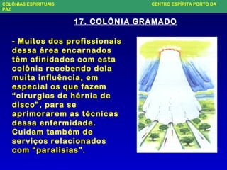 - Muitos dos profissionais
dessa área encarnados
têm afinidades com esta
colônia recebendo dela
muita influência, em
especial os que fazem
“cirurgias de hérnia de
disco”, para se
aprimorarem as técnicas
dessa enfermidade.
Cuidam também de
serviços relacionados
com “paralisias”.
17. COLÔNIA GRAMADO
COLÔNIAS ESPIRITUAIS CENTRO ESPÍRITA PORTO DA
PAZ
 