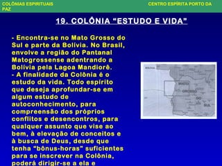 19. COLÔNIA “ESTUDO E VIDA”
- Encontra-se no Mato Grosso do
Sul e parte da Bolívia. No Brasil,
envolve a região do Pantanal
Matogrossense adentrando a
Bolívia pela Lagoa Mandiorê.
- A finalidade da Colônia é o
estudo da vida. Todo espírito
que deseja aprofundar-se em
algum estudo de
autoconhecimento, para
compreensão dos próprios
conflitos e desencontros, para
qualquer assunto que vise ao
bem, à elevação de conceitos e
à busca de Deus, desde que
tenha “bônus-horas” suficientes
para se inscrever na Colônia,
poderá dirigir-se a ela e
COLÔNIAS ESPIRITUAIS CENTRO ESPÍRITA PORTO DA
PAZ
 