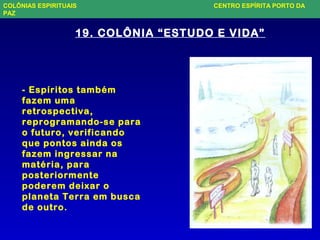 - Espíritos também
fazem uma
retrospectiva,
reprogramando-se para
o futuro, verificando
que pontos ainda os
fazem ingressar na
matéria, para
posteriormente
poderem deixar o
planeta Terra em busca
de outro.
19. COLÔNIA “ESTUDO E VIDA”
COLÔNIAS ESPIRITUAIS CENTRO ESPÍRITA PORTO DA
PAZ
 