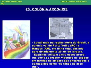 20. COLÔNIA ARCO-ÍRIS
- Localizada na região norte do Brasil, a
colônia vai de Porto Velho (RO) a
Manaus (AM), em linha reta, abrindo
aproximadamente 20 km de largura.
- Espíritos volitam entre esses arcos-
íris como se fossem viadutos no espaço
em tarefas de amparo aos encarnados e
conhecidos como “os filhos do arco-
íris”.
COLÔNIAS ESPIRITUAIS CENTRO ESPÍRITA PORTO DA
PAZ
 