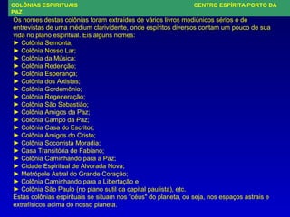 COLÔNIAS ESPIRITUAIS CENTRO ESPÍRITA PORTO DA
PAZ
Os nomes destas colônias foram extraídos de vários livros mediúnicos sérios e de
entrevistas de uma médium clarividente, onde espíritos diversos contam um pouco de sua
vida no plano espiritual. Eis alguns nomes:
► Colônia Semonta,
► Colônia Nosso Lar;
► Colônia da Música;
► Colônia Redenção;
► Colônia Esperança;
► Colônia dos Artistas;
► Colônia Gordemônio;
► Colônia Regeneração;
► Colônia São Sebastião;
► Colônia Amigos da Paz;
► Colônia Campo da Paz;
► Colônia Casa do Escritor;
► Colônia Amigos do Cristo;
► Colônia Socorrista Moradia;
► Casa Transitória de Fabiano;
► Colônia Caminhando para a Paz;
► Cidade Espiritual de Alvorada Nova;
► Metrópole Astral do Grande Coração;
► Colônia Caminhando para a Libertação e
► Colônia São Paulo (no plano sutil da capital paulista), etc.
Estas colônias espirituais se situam nos "céus" do planeta, ou seja, nos espaços astrais e
extrafísicos acima do nosso planeta.
 