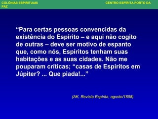 “Para certas pessoas convencidas da
existência do Espírito – e aqui não cogito
de outras – deve ser motivo de espanto
que, como nós, Espíritos tenham suas
habitações e as suas cidades. Não me
pouparam críticas; “casas de Espíritos em
Júpiter? ... Que piada!...”
(AK, Revista Espírita, agosto/1858)
COLÔNIAS ESPIRITUAIS CENTRO ESPÍRITA PORTO DA
PAZ
 