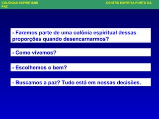 - Faremos parte de uma colônia espiritual dessas
proporções quando desencarnarmos?
- Como vivemos?
- Escolhemos o bem?
- Buscamos a paz? Tudo está em nossas decisões.
COLÔNIAS ESPIRITUAIS CENTRO ESPÍRITA PORTO DA
PAZ
 