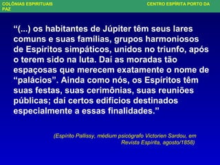 “(...) os habitantes de Júpiter têm seus lares
comuns e suas famílias, grupos harmoniosos
de Espíritos simpáticos, unidos no triunfo, após
o terem sido na luta. Daí as moradas tão
espaçosas que merecem exatamente o nome de
“palácios”. Ainda como nós, os Espíritos têm
suas festas, suas cerimônias, suas reuniões
públicas; daí certos edifícios destinados
especialmente a essas finalidades.”
(Espírito Pallissy, médium psicógrafo Victorien Sardou, em
Revista Espírita, agosto/1858)
COLÔNIAS ESPIRITUAIS CENTRO ESPÍRITA PORTO DA
PAZ
 