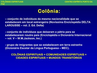 Colônia:
– conjunto de indivíduos da mesma nacionalidade que se
estabelecem em local estrangeiro (Novíssima Enciclopédia DELTA
LAROUSSE – vol. 2. Ed. Delta)
- conjunto de indivíduos que deixaram a pátria para se
estabelecerem noutro país (Enciclopédia e Dicionário Internacional
– vol. V – W.M.Jackson, Inc.)
- grupo de imigrantes que se estabelecem em terra estranha
(Dicionário Escolar da Língua Portuguesa – MEC).
COLÔNIAS ESPIRITUAIS = COMUNIDADES ESPIRITUAIS =
CIDADES ESPIRITUAIS = MUNDOS TRANSITÓRIOS
COLÔNIAS ESPIRITUAIS CENTRO ESPÍRITA PORTO DA
PAZ
 