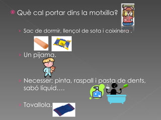 Què cal portar dins la motxilla? Sac de dormir, llençol de sota i coixinera . Un pijama. Necesser: pinta, raspall i pasta de dents, sabó líquid…. Tovallola. 