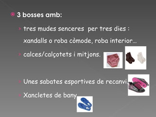 3 bosses amb: tres mudes senceres  per tres dies : xandalls o roba còmode, roba interior… calces/calçotets i mitjons. Unes sabates esportives de recanvi. Xancletes de bany  