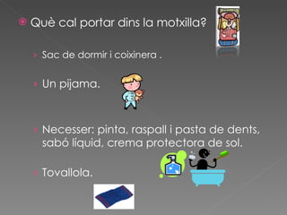 Què cal portar dins la motxilla? Sac de dormir i coixinera . Un pijama. Necesser: pinta, raspall i pasta de dents, sabó líquid, crema protectora de sol. Tovallola. 