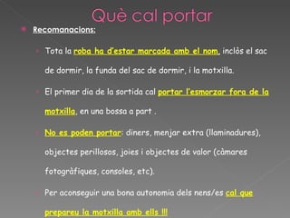    Recomanacions:

    › Tota la roba ha d’estar marcada amb el nom, inclòs el sac

      de dormir, la funda del sac de dormir, i la motxilla.

    › El primer dia de la sortida cal portar l’esmorzar fora de la

      motxilla, en una bossa a part .

    › No es poden portar: diners, menjar extra (llaminadures),

      objectes perillosos, joies i objectes de valor (càmares

      fotogràfiques, consoles, etc).

    › Per aconseguir una bona autonomia dels nens/es cal que

      prepareu la motxilla amb ells !!!
 