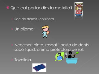    Què cal portar dins la motxilla?

    › Sac de dormir i coixinera .


    › Un pijama.



    › Necesser: pinta, raspall i pasta de dents,
      sabó líquid, crema protectora de sol.

    › Tovallola.
 