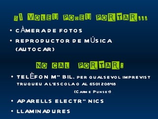 SI VOLEU PODEU PORTAR...
• C ÀM E R A D E F O TO S
• R E P R O D U C TO R D E M ÚS IC A
  (AU TO C AR )

          NO CAL PORTAR:
• TE L ÈF O N M Ò BIL.        P E R Q U ALS E VO L IM P R E VIS T
  TR U Q U E U A L’E S C O LA O AL 6501 20848
                             (C arm e P u ns e t)
• AP AR E LLS E LE C TR Ò N IC S
• LLAM IN AD U R E S
 