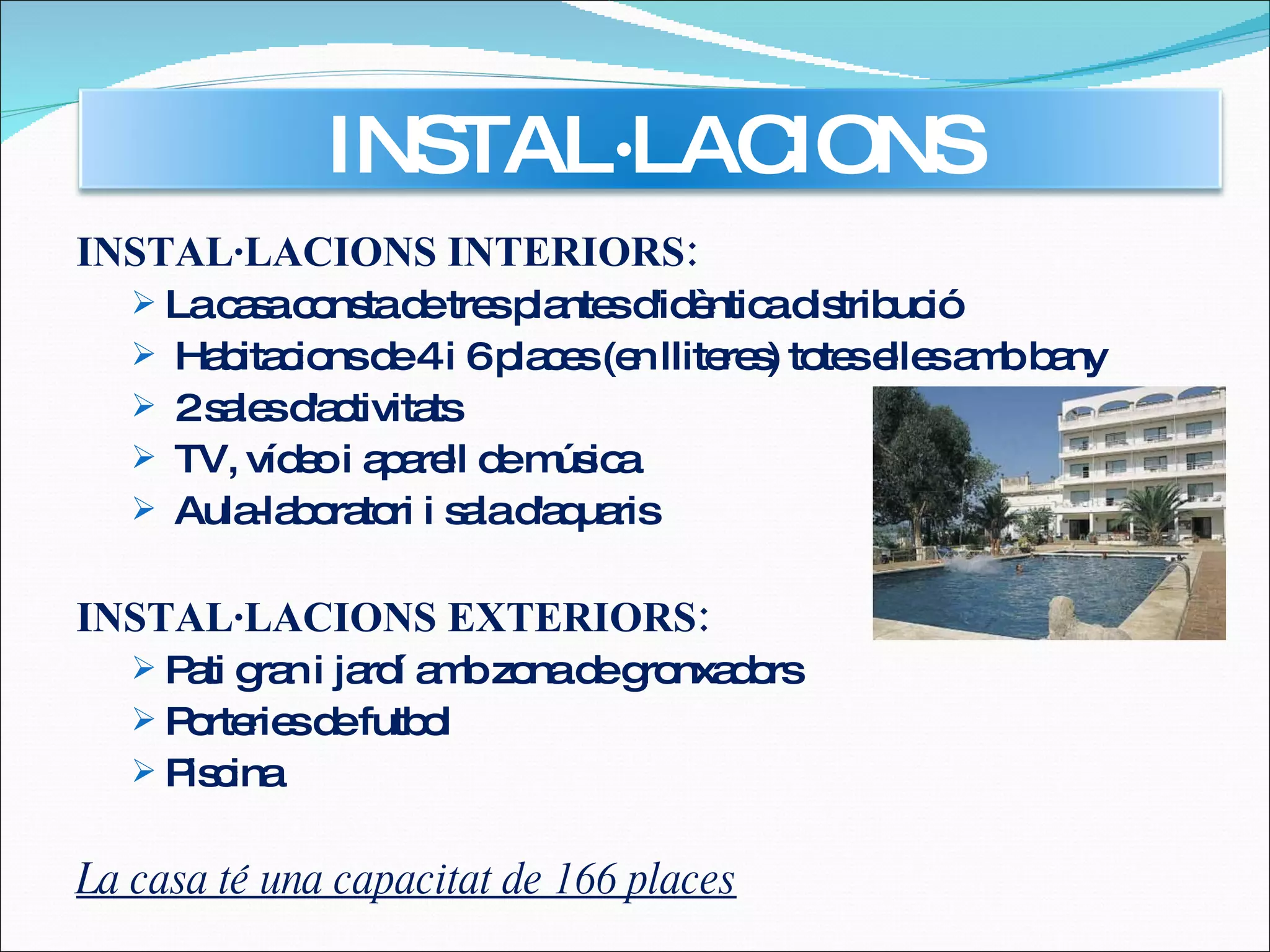 INSTAL·LACIONS INTERIORS: La casa consta de tres plantes d'idèntica distribució Habitacions de 4 i 6 places (en lliteres) totes elles amb bany 2 sales d'activitats TV, vídeo i aparell de música Aula-laboratori i sala d'aquaris INSTAL·LACIONS EXTERIORS: Pati gran i jardí amb zona de gronxadors  Porteries de futbol Piscina La casa té una capacitat de 166 places INSTAL·LACIONS 
