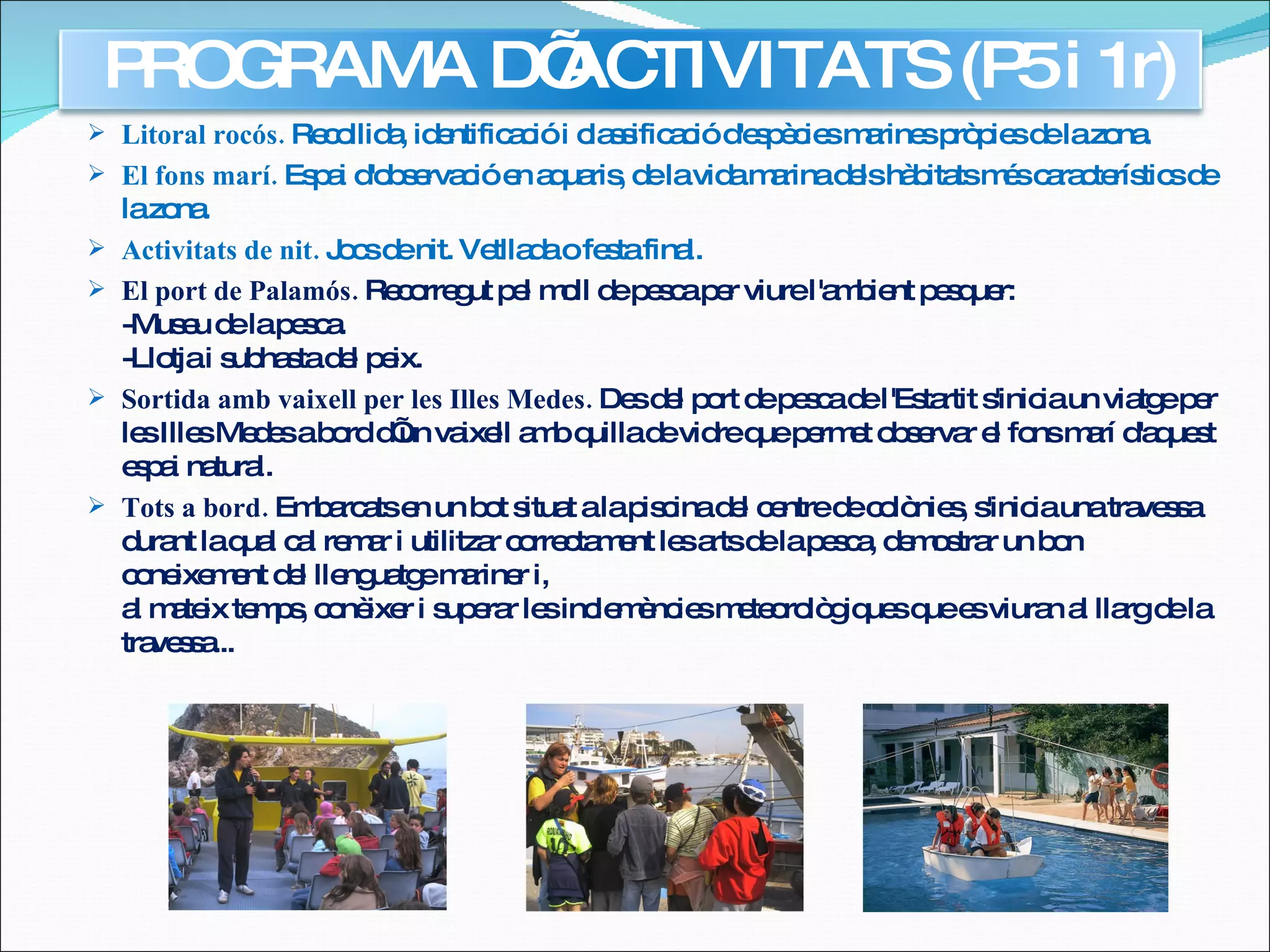 Litoral rocós.  Recollida, identificació i classificació d'espècies marines pròpies de la zona. El fons marí.  Espai d'observació en aquaris, de la vida marina dels hàbitats més característics de la zona. Activitats de nit.  Jocs de nit. Vetllada o festa final. El port de Palamós.  Recorregut pel moll de pesca per viure l'ambient pesquer: -Museu de la pesca. -Llotja i subhasta del peix.  Sortida amb vaixell per les Illes Medes.  Des del port de pesca de l'Estartit s'inicia un viatge per les Illes Medes a bord d’un vaixell amb quilla de vidre que permet observar el fons marí d'aquest espai natural. Tots a bord.  Embarcats en un bot situat a la piscina del centre de colònies, s'inicia una travessa durant la qual cal remar i utilitzar correctament les arts de la pesca, demostrar un bon coneixement del llenguatge mariner i, al mateix temps, conèixer i superar les inclemències meteorològiques que es viuran al llarg de la travessa... PROGRAMA D’ACTIVITATS (P5 i 1r) 