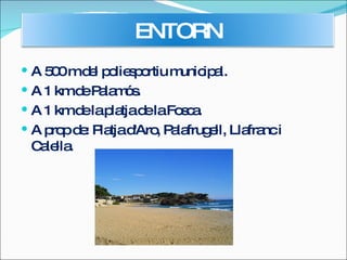 A 500 m del poliesportiu municipal. A 1 km de Palamós. A 1 km de la platja de la Fosca. A prop de: Platja d'Aro, Palafrugell, Llafranc i Calella.  ENTORN 