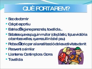 Sac de dormir  Calçat esportiu  Estris d’higiene personals, tovallola...  Sabates que es puguin mullar (de plàstic, tipus victòria o bambes velles, que recullin bé el peu)  Roba d’abric per a la realització de les activitats de nit  Paravent o similar  Llanterna. Cantimplora. Gorra  Tovallola  QUÈ PORTAREM? 