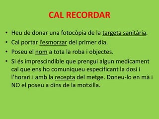 CAL RECORDAR
• Heu de donar una fotocòpia de la targeta sanitària.
• Cal portar l’esmorzar del primer dia.
• Poseu el nom a tota la roba i objectes.
• Si és imprescindible que prengui algun medicament
cal que ens ho comuniqueu especificant la dosi i
l’horari i amb la recepta del metge. Doneu-lo en mà i
NO el poseu a dins de la motxilla.
 