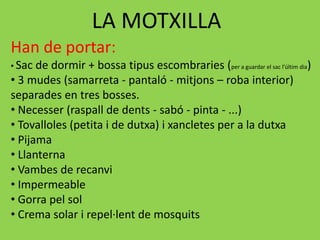 LA MOTXILLA
Han de portar:
• Sac de dormir + bossa tipus escombraries (per a guardar el sac l’últim dia)
• 3 mudes (samarreta - pantaló - mitjons – roba interior)
separades en tres bosses.
• Necesser (raspall de dents - sabó - pinta - ...)
• Tovalloles (petita i de dutxa) i xancletes per a la dutxa
• Pijama
• Llanterna
• Vambes de recanvi
• Impermeable
• Gorra pel sol
• Crema solar i repel·lent de mosquits
 