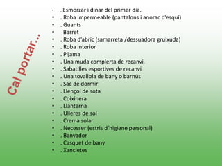 • . Esmorzar i dinar del primer dia.
• . Roba impermeable (pantalons i anorac d’esquí)
• . Guants
• Barret
• . Roba d’abric (samarreta /dessuadora gruixuda)
• . Roba interior
• . Pijama
• . Una muda complerta de recanvi.
• . Sabatilles esportives de recanvi
• . Una tovallola de bany o barnús
• . Sac de dormir
• . Llençol de sota
• . Coixinera
• . Llanterna
• . Ulleres de sol
• . Crema solar
• . Necesser (estris d’higiene personal)
• . Banyador
• . Casquet de bany
• . Xancletes
 