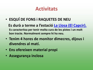 Activitats
• ESQUÍ DE FONS i RAQUETES DE NEU
Es durà a terme a l’estació La Llosa (El Capcir).
Es caracteritza per tenir molta cura de les pistes i un molt
bon tracte. Normalment sempre hi ha neu.
• Tenim 4 hores de monitor dimecres, dijous i
divendres al matí.
• Ens ofereixen material propi
• Assegurança inclosa
 