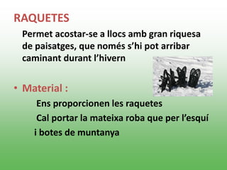 RAQUETES
Permet acostar-se a llocs amb gran riquesa
de paisatges, que només s’hi pot arribar
caminant durant l’hivern
• Material :
Ens proporcionen les raquetes
Cal portar la mateixa roba que per l’esquí
i botes de muntanya
 
