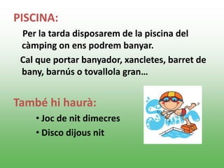 PISCINA:
Per la tarda disposarem de la piscina del
càmping on ens podrem banyar.
Cal que portar banyador, xancletes, barret de
bany, barnús o tovallola gran…
També hi haurà:
• Joc de nit dimecres
• Disco dijous nit
 