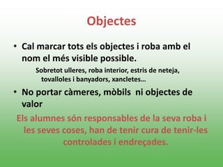 Objectes
• Cal marcar tots els objectes i roba amb el
nom el més visible possible.
Sobretot ulleres, roba interior, estris de neteja,
tovalloles i banyadors, xancletes…
• No portar càmeres, mòbils ni objectes de
valor
Els alumnes són responsables de la seva roba i
les seves coses, han de tenir cura de tenir-les
controlades i endreçades.
 