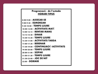 Programació de l’estada
            HORARI TIPUS

8:00-9:00 - AIXECAR-SE
9:00-9:30 - ESMORZAR
9:30-10:00 - TEMPS LLIURE
10:00-13:00 - ACTIVITATS MATÍ
13:00-13:15 - RENTAR MANS
13:15-14:30 - DINAR
14:30-15:30 - TEMPS LLIURE
15:30-17:00 - ACTIVITATS TARDA
17:00-17:30 - BERENAR
17:30-19:00 - CONTINUACIÓ ACTIVITATS
19:00-20:00 - TEMPS LLIURE
20:00-21:00 - SOPAR
21:00-21:30 - TEMPS LLIURE
21:30-23:00 - JOC DE NIT
23:00 - DORMIR
 