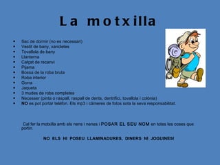 L a m o t x illa
•   Sac de dormir (no es necessari)
•   Vestit de bany, xancletes
•   Tovallola de bany
•   Llanterna
•   Calçat de recanvi
•   Pijama
•   Bossa de la roba bruta
•   Roba interior
•   Gorra
•   Jaqueta
•   3 mudes de roba completes
•   Necesser (pinta o raspall, raspall de dents, dentrifici, tovallola i colònia)
•   NO es pot portar telèfon. Els mp3 i càmeres de fotos sota la seva responsabilitat.



     Cal fer la motxilla amb els nens i nenes i POSAR EL SEU NOM en totes les coses que
    portin.
 
               NO ELS HI POSEU LLAMINADURES, DINERS NI JOGUINES!
 